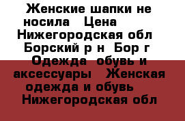 Женские шапки не носила › Цена ­ 500 - Нижегородская обл., Борский р-н, Бор г. Одежда, обувь и аксессуары » Женская одежда и обувь   . Нижегородская обл.